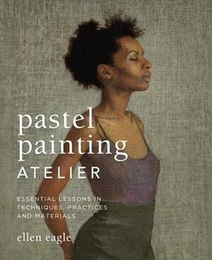 Pastel Painting Atelier: Essential Lessons in Techniques, Practices, and Materials by Ellen Eagle