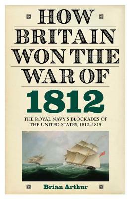 How Britain Won the War of 1812: The Royal Navy's Blockades of the United States, 1812-1815 by Brian Arthur