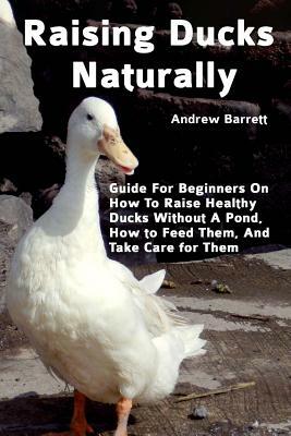 Raising Ducks Naturally: Guide For Beginners On How To Raise Healthy Ducks Without A Pond, How to Feed Them, And Take Care for Them by Andrew Barrett