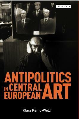 Antipolitics in Central European Art: Reticence as Dissidence Under Post-totalitarian Rule 1956-1989 by Klara Klemp-Welch, Klara Kemp-Welch