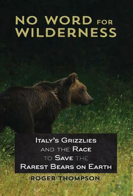 No Word for Wilderness: Italy's Grizzlies and the Race to Save the Rarest Bears on Earth by Roger Thompson