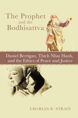 The Prophet and the Bodhisattva: Daniel Berrigan, Thich Nhat Hanh, and the Ethics of Peace and Justice by Charles R. Strain