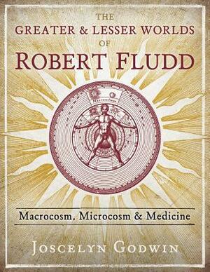 The Greater and Lesser Worlds of Robert Fludd: Macrocosm, Microcosm, and Medicine by Joscelyn Godwin