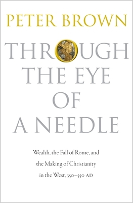 Through the Eye of a Needle: Wealth, the Fall of Rome, and the Making of Christianity in the West, 350-550 Ad by Peter Brown