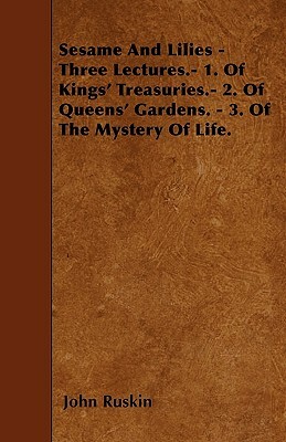 Sesame And Lilies - Three Lectures.- 1. Of Kings' Treasuries.- 2. Of Queens' Gardens. - 3. Of The Mystery Of Life. by John Ruskin