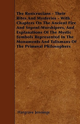 The Rosicrucians - Their Rites And Mysteries - With Chapters On The Ancient Fire And Sepent-Worshipers, And Explanations Of The Mystic Symbols Represe by Hargrave Jennings