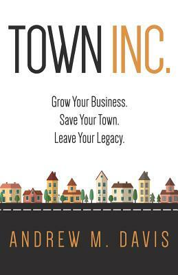 Town Inc: Grow Your Business. Save Your Town. Leave Your Legacy. by Andrew M. Davis