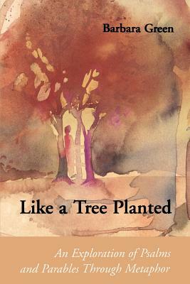 Like a Tree Planted: An Exploration of the Psalms and Parables Through Metaphor by Barbara Green