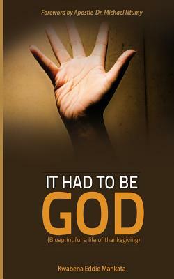 It had to be GOD: A Blueprint for a life of thanksgiving by Kwabena Eddie Mankata