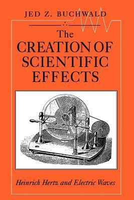 The Creation of Scientific Effects: Heinrich Hertz and Electric Waves by Jed Z. Buchwald