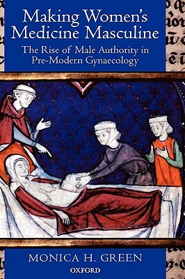 Making Women's Medicine Masculine: The Rise of Male Authority in Pre-Modern Gynaecology by Monica H. Green
