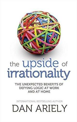 The upside of irrationality : the unexpected benefits of defying logic at work and at home by Dan Ariely