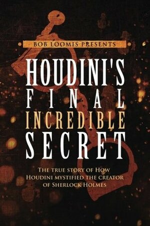 Houdini's Final Incredible Secret: How Houdini Mystified Sherlock Holmes' Creator by Bob Loomis
