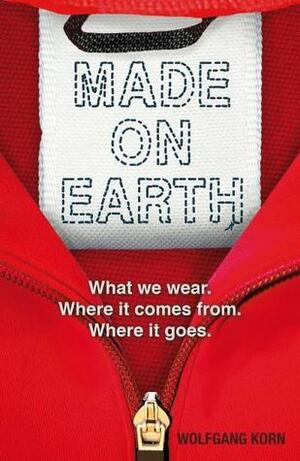 Made on Earth: What We Wear, Where It Comes From, Where It Goes by Wolfgang Korn