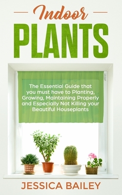 Indoor Plants: The Essential Guide that you must have to Planting, Growing, Maintaining Properly and Especially Not Killing your Beau by Jessica Bailey