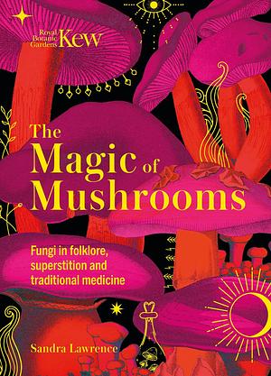 Kew - The Magic of Mushrooms: Fungi in folklore, superstition and traditional medicine by Sandra Lawrence, Sandra Lawrence, Royal Botanic Gardens Kew