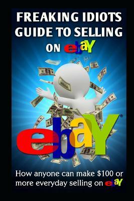 Freaking Idiots Guide to Selling on Ebay: How Anyone Can Make $100 or More Everyday Selling on Ebay by Nick Vulich