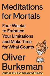 Meditations for Mortals: Four Weeks to Embrace Your Limitations and Finally Make Time for What Counts by Oliver Burkeman