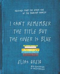 I Can't Remember the Title But the Cover Is Blue: Sketches from the Other Side of the Bookshop Counter by Elias Greig