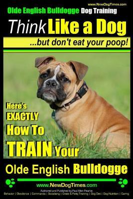 Olde English Bulldogge, Dog Training - Think Like a Dog...but don't eat your poop!: Here's EXACTLY How To TRAIN Your Olde English Bulldogge by Paul Allen Pearce