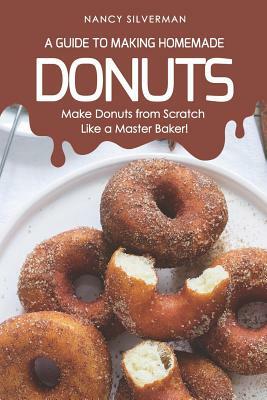 A Guide to Making Homemade Donuts: Make Donuts from Scratch Like a Master Baker! by Nancy Silverman