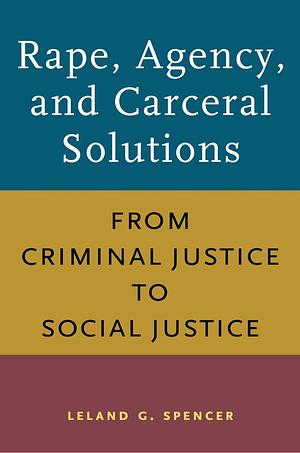 Rape, Agency, and Carceral Solutions: From Criminal Justice to Social Justice by Leland G. Spencer