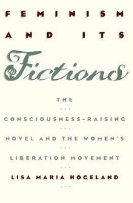 Feminism and Its Fictions: The Consciousness-Raising Novel and the Women's Liberation Movement by Lisa Maria Hogeland