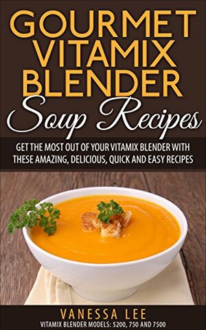 Gourmet Vitamix Blender Soup Recipes: Get The Most Out Of Your Vitamix Blender With These Amazing, Delicious, Quick and Easy Recipes by Vanessa Lee