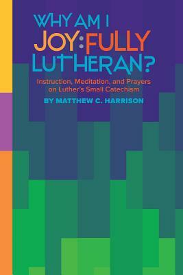 Why Am I Joyfully Lutheran? Instruction, Meditation, and Prayers on Luther's Small Catechism by Matthew Harrison