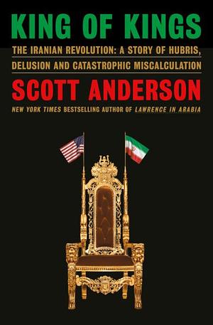 King of Kings: The Iranian Revolution : a Story of Hubris, Delusion and Catastrophic Miscalculation by Scott Anderson