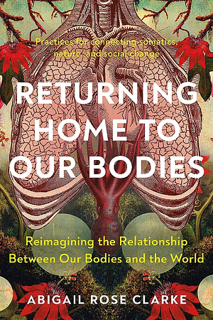 Returning Home to Our Bodies: Reimagining the Relationship Between Our Bodies and the World--Practices for connecting somatics, nature, and social change by Abigail Rose Clarke