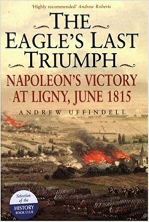 The Eagle's Last Triumph: Napoleon's Victory at Ligny, June 1815 by Andrew Uffindell