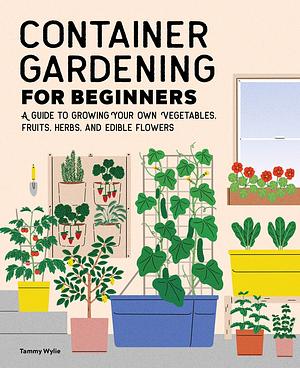 Container Gardening for Beginners: A Guide to Growing Your Own Vegetables, Fruits, Herbs, and Edible Flowers by Tammy Wylie, Tammy Wylie