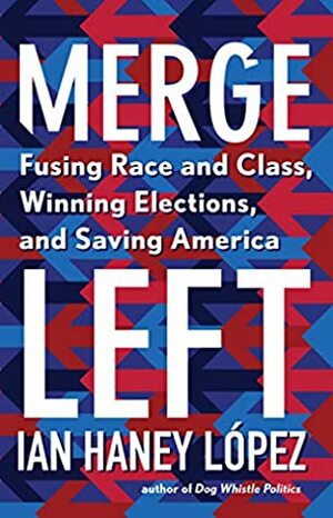 Merge Left: Fusing Race and Class, Winning Elections, and Saving America by Ian F. Haney-López