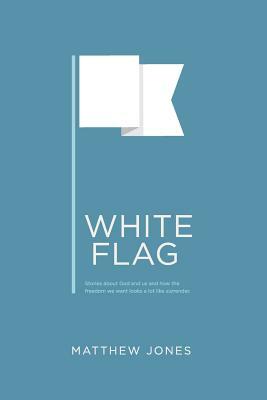 White Flag: Stories about God and us and how the freedom we want looks a lot like surrender by Matthew Jones