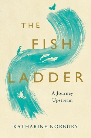 The Fish Ladder: A Journey Upstream by Katharine Norbury