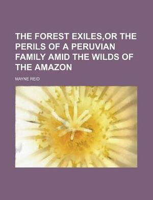 The Forest Exiles, or the Perils of a Peruvian Family Amid the Wilds of the Amazon by Mayne Reid