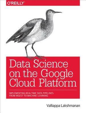 Data Science on the Google Cloud Platform: Implementing End-To-End Real-Time Data Pipelines: From Ingest to Machine Learning by Valliappa Lakshmanan