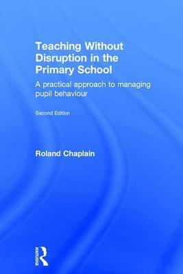 Teaching Without Disruption in the Primary School: A practical approach to managing pupil behaviour by Roland Chaplain