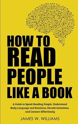 How to Read People Like a Book: A Guide to Speed-Reading People, Understand Body Language and Emotions, Decode Intentions, and Connect Effortlessly by James W. Williams