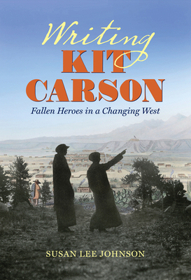 Writing Kit Carson: Fallen Heroes in a Changing West by Susan Lee Johnson