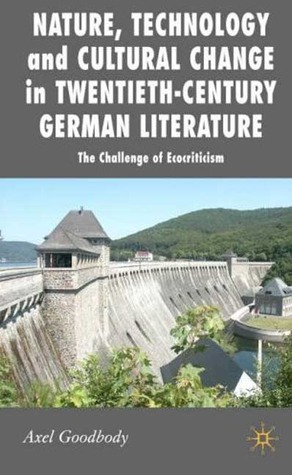 Nature, Technology and Cultural Change in Twentieth-Century German Literature: The Challenge of Ecocriticism by Axel Goodbody