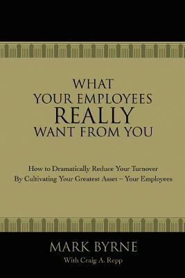 What Your Employees Really Want from You: How to Dramatically Reduce Your Turnover by Cultivating Your Greatest Asset-Your Employees by Mark Byrne