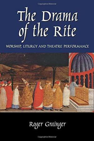 The Drama of the Rite: Worship, Liturgy and Theatre Performance by Roger Grainger