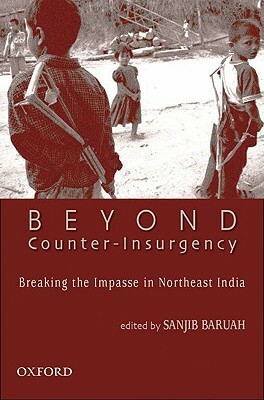 Beyond Counter-Insurgency: Breaking the Impasse in Northeast India by Sanjib Baruah