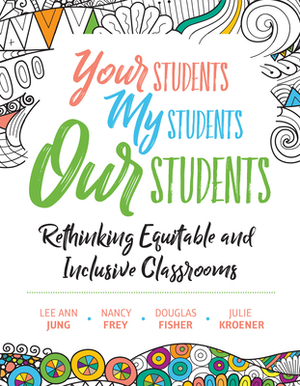 Your Students, My Students, Our Students: Rethinking Equitable and Inclusive Classrooms by Nancy Frey, Douglas Fisher, Lee Ann Jung