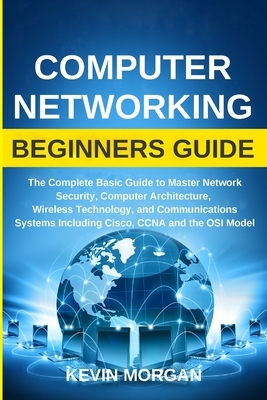 Computer Networking Beginners Guide: The Complete Basic Guide to Master Network Security, Computer Architecture, Wireless Technology, and Communicatio by Kevin Morgan