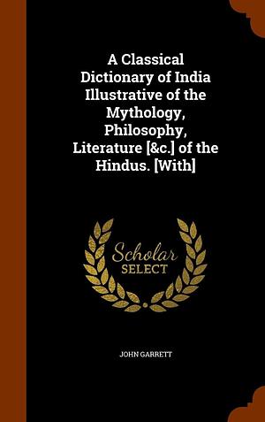 A Classical Dictionary of India Illustrative of the Mythology, Philosophy, Literature [&amp;c.] of the Hindus. [With] by John Garrett