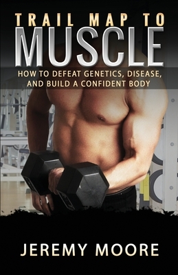 Trail Map to Muscle: How to Defeat Genetics, Disease, and Build A Confident Body by Jeremy Moore