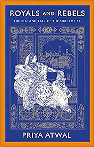 Royals and Rebels: The Rise and Fall of the Sikh Empire by Priya Atwal